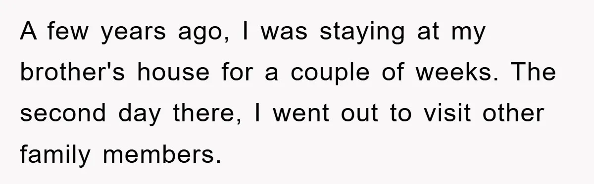 A few years ago, I was staying at my brother's house for a couple of weeks. The second day there, I went out to visit other family members.