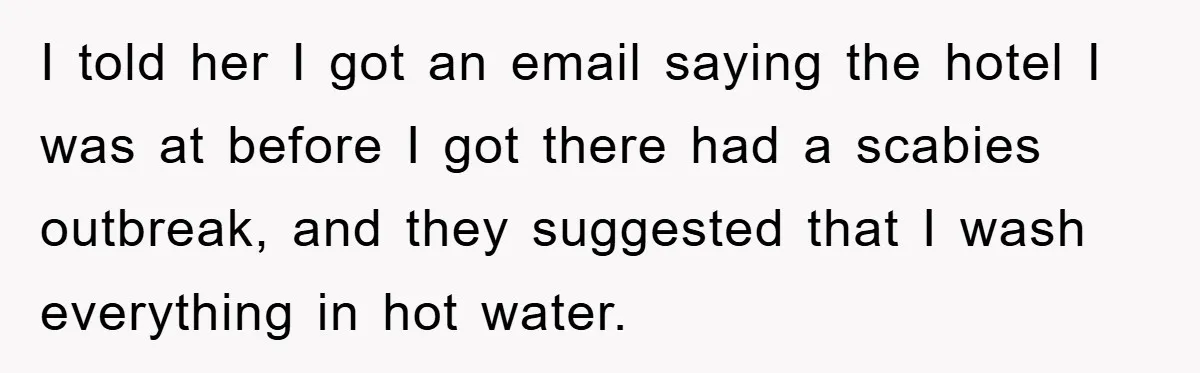 I told her I got an email saying the hotel I was at before I got there had a scabies outbreak, and they suggested that I wash everything in hot...