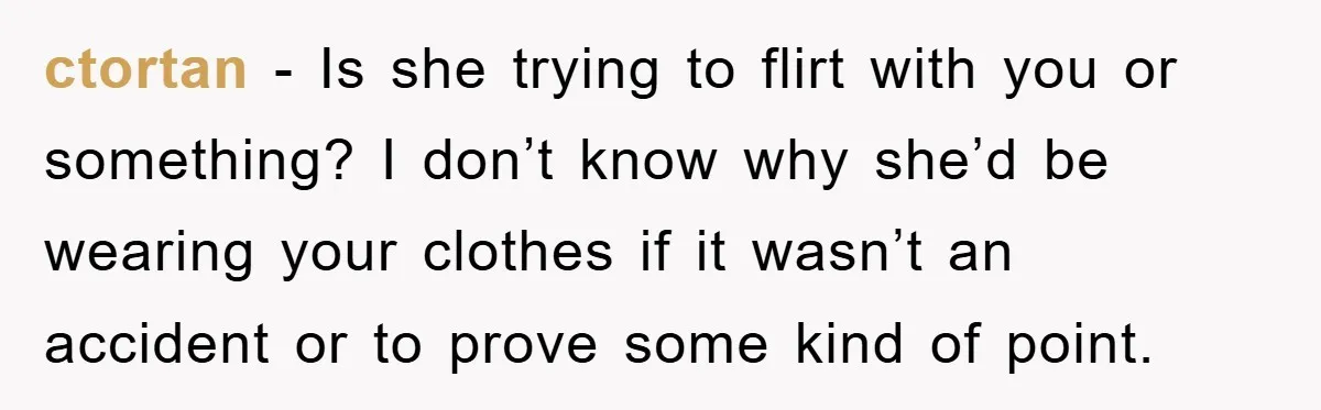ctortan − Is she trying to flirt with you or something? I don’t know why she’d be wearing your clothes if it wasn’t an accident or to prove some kind...