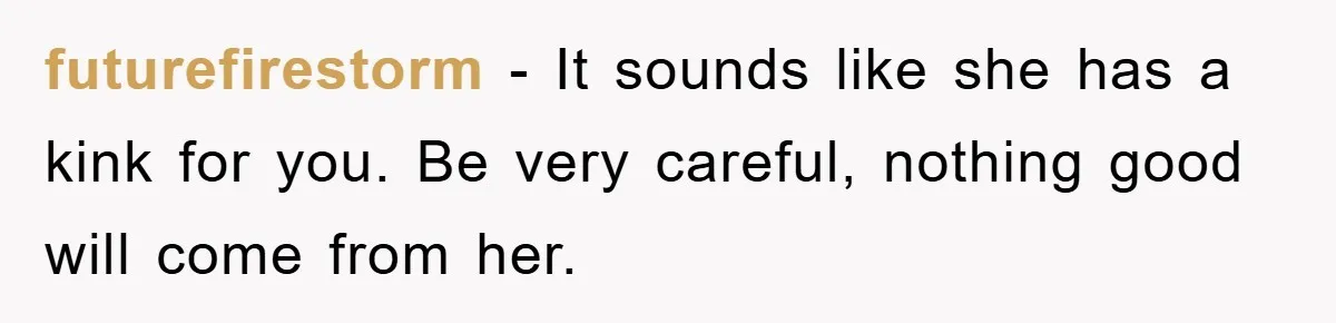 futurefirestorm − It sounds like she has a kink for you. Be very careful, nothing good will come from her.