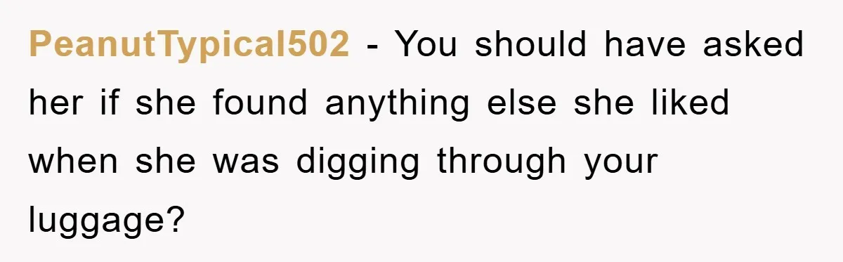 PeanutTypical502 − You should have asked her if she found anything else she liked when she was digging through your luggage?