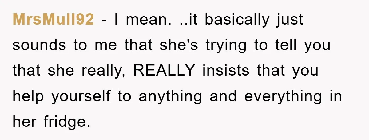 MrsMull92 − I mean. ..it basically just sounds to me that she's trying to tell you that she really, REALLY insists that you help yourself to anything and everything in...
