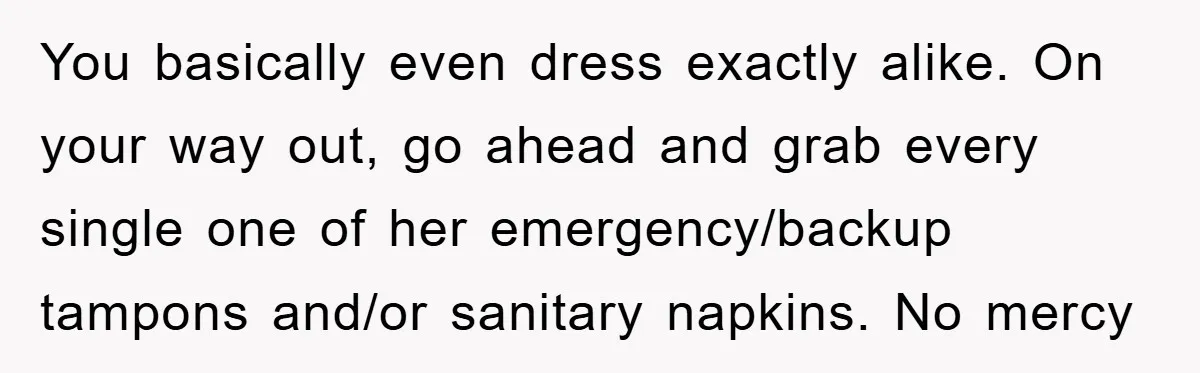 You basically even dress exactly alike. On your way out, go ahead and grab every single one of her emergency/backup tampons and/or sanitary napkins. No mercy