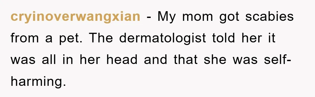 cryinoverwangxian − My mom got scabies from a pet. The dermatologist told her it was all in her head and that she was self-harming.