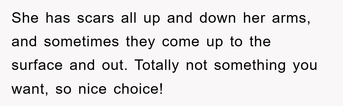 She has scars all up and down her arms, and sometimes they come up to the surface and out. Totally not something you want, so nice choice!
