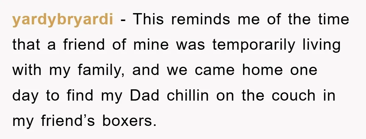 yardybryardi − This reminds me of the time that a friend of mine was temporarily living with my family, and we came home one day to find my Dad chillin...