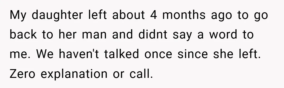 My daughter left about 4 months ago to go back to her man and didnt say a word to me. We haven't talked once since she left. Zero explanation or...