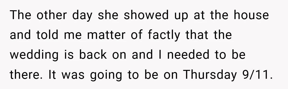 The other day she showed up at the house and told me matter of factly that the wedding is back on and I needed to be there. It was going...