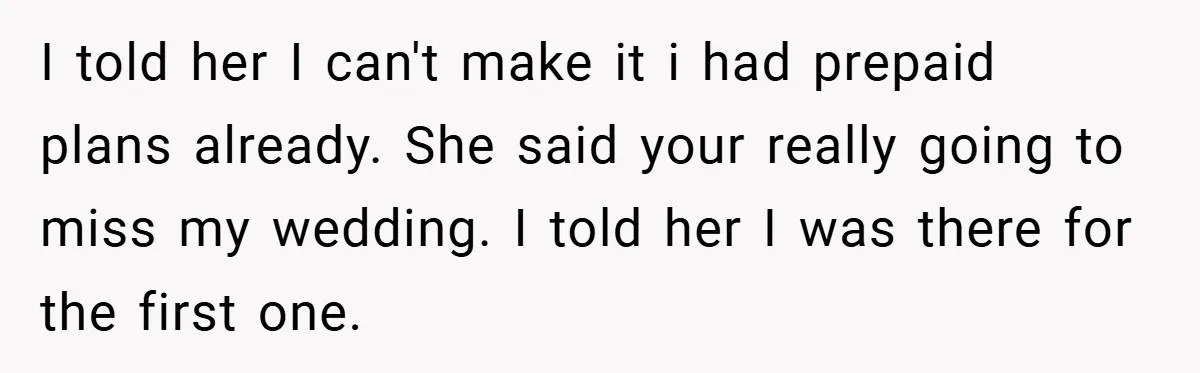 I told her I can't make it i had prepaid plans already. She said your really going to miss my wedding. I told her I was there for the first...