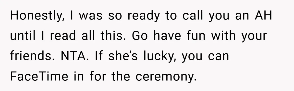 Honestly, I was so ready to call you an AH until I read all this. Go have fun with your friends. NTA. If she’s lucky, you can FaceTime in for...