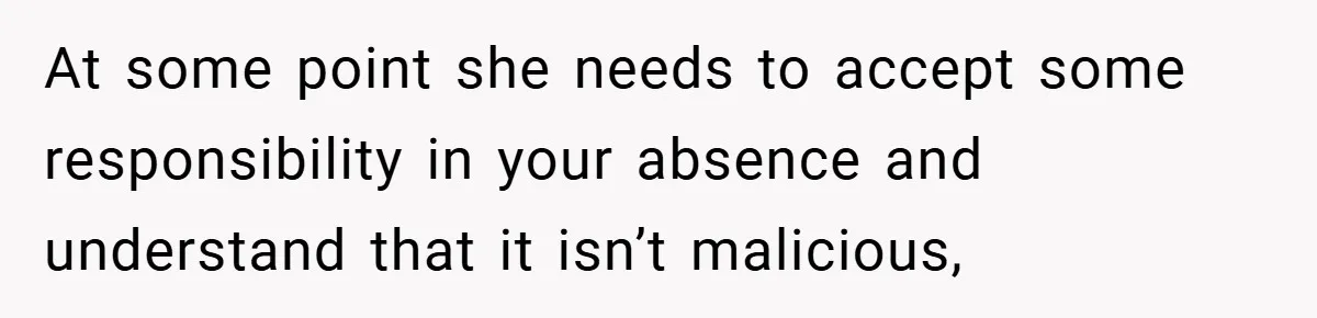 At some point she needs to accept some responsibility in your absence and understand that it isn’t malicious,