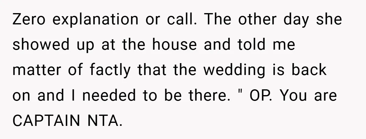 Zero explanation or call. The other day she showed up at the house and told me matter of factly that the wedding is back on and I needed to be...