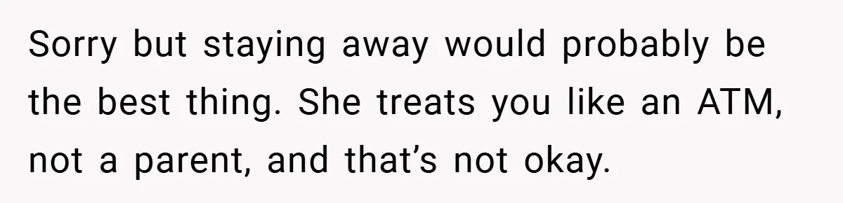 Sorry but staying away would probably be the best thing. She treats you like an ATM, not a parent, and that’s not okay.