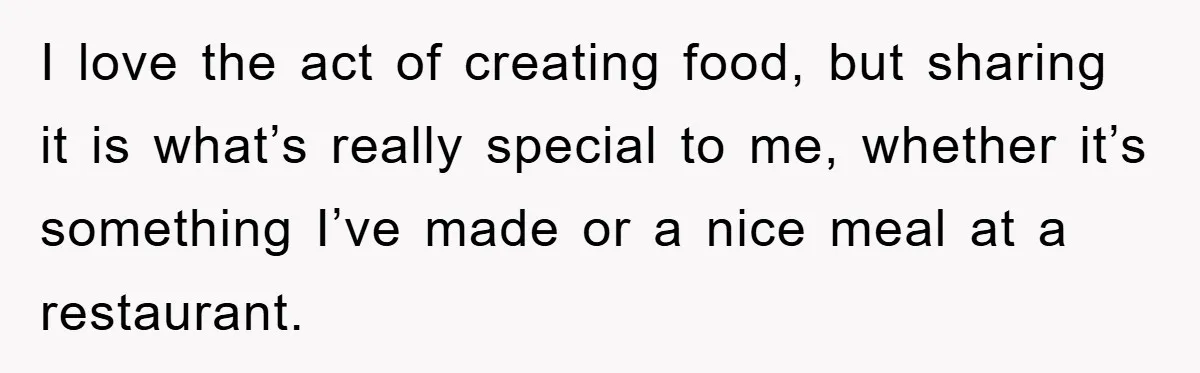 I love the act of creating food, but sharing it is what’s really special to me, whether it’s something I’ve made or a nice meal at a restaurant.