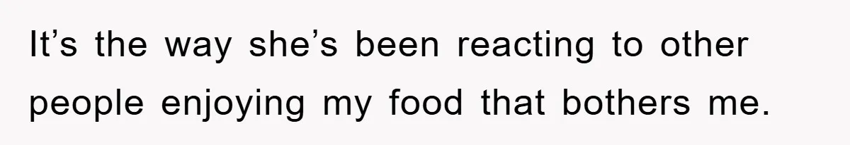 It’s the way she’s been reacting to other people enjoying my food that bothers me.