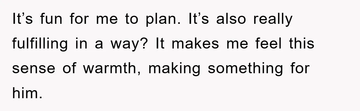 It’s fun for me to plan. It’s also really fulfilling in a way? It makes me feel this sense of warmth, making something for him.