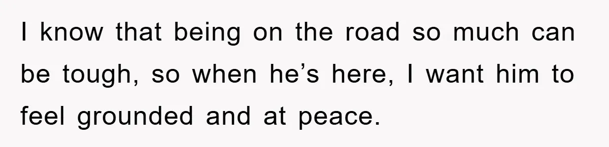 I know that being on the road so much can be tough, so when he’s here, I want him to feel grounded and at peace.