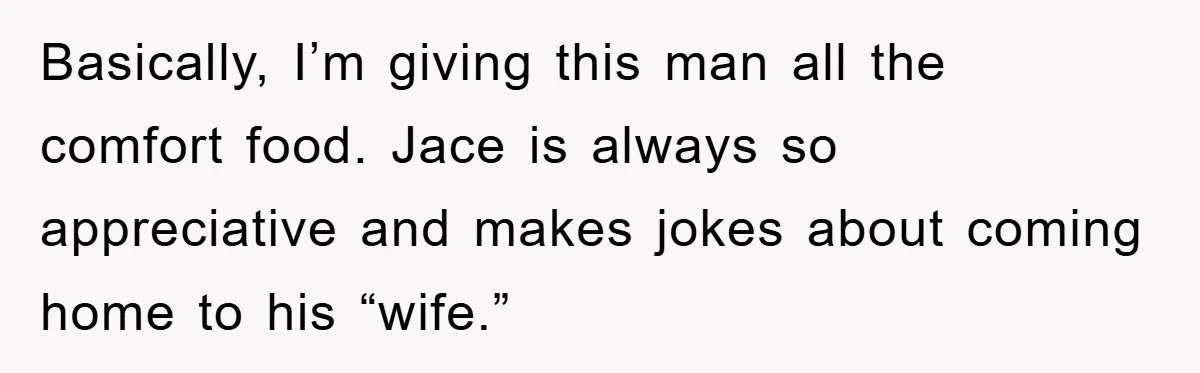 Basically, I’m giving this man all the comfort food. Jace is always so appreciative and makes jokes about coming home to his “wife.”