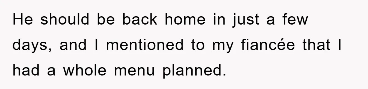 He should be back home in just a few days, and I mentioned to my fiancée that I had a whole menu planned.