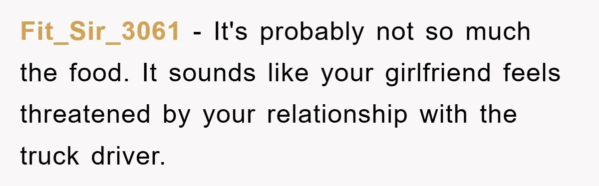 Fit_Sir_3061 − It's probably not so much the food. It sounds like your girlfriend feels threatened by your relationship with the truck driver.