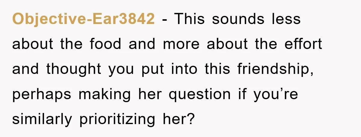 Objective-Ear3842 − This sounds less about the food and more about the effort and thought you put into this friendship, perhaps making her question if you’re similarly prioritizing her?