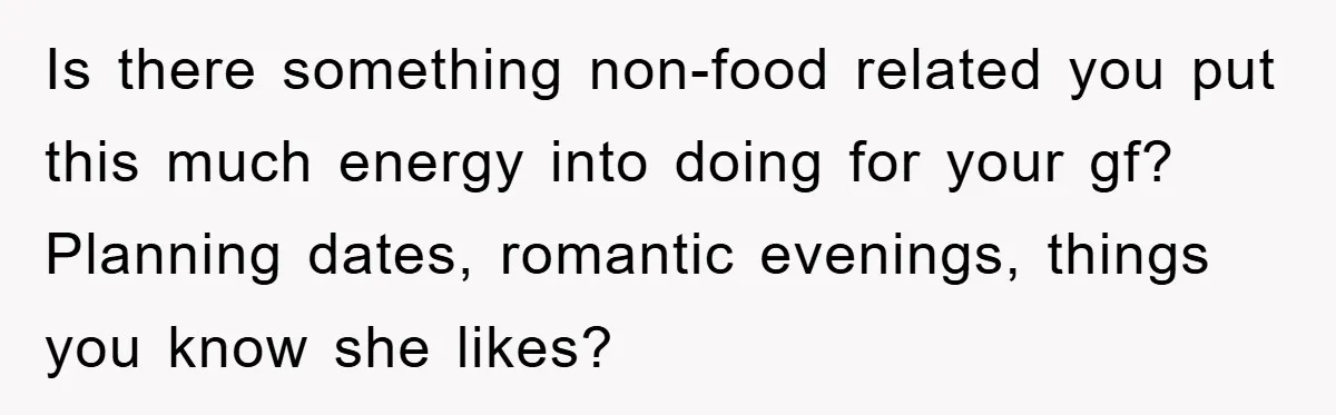Is there something non-food related you put this much energy into doing for your gf? Planning dates, romantic evenings, things you know she likes?