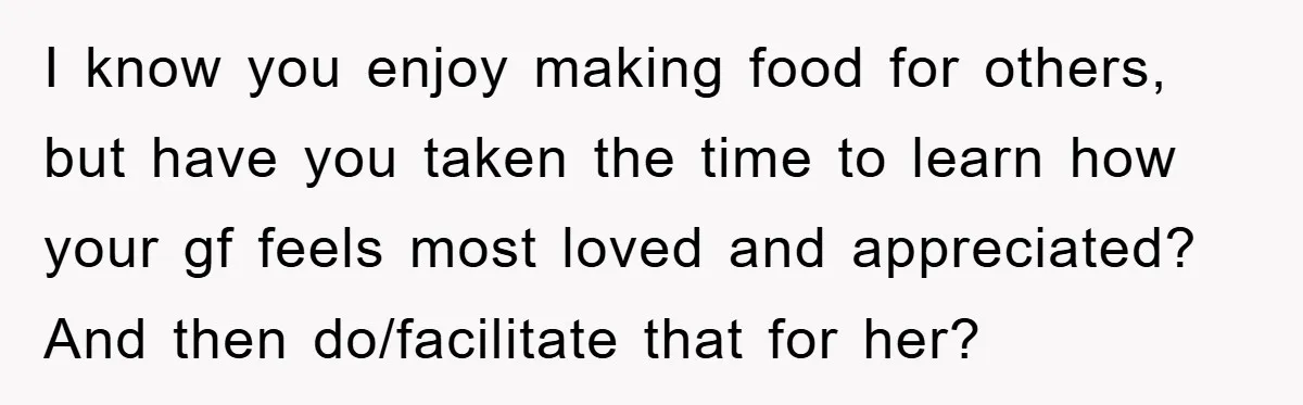 I know you enjoy making food for others, but have you taken the time to learn how your gf feels most loved and appreciated? And then do/facilitate that for her?