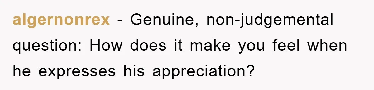 algernonrex − Genuine, non-judgemental question: How does it make you feel when he expresses his appreciation?