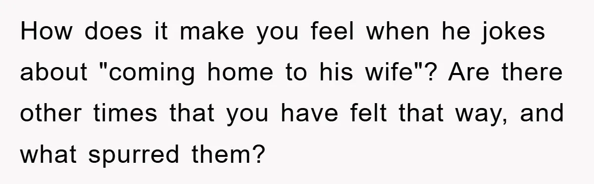 How does it make you feel when he jokes about "coming home to his wife"? Are there other times that you have felt that way, and what spurred them?