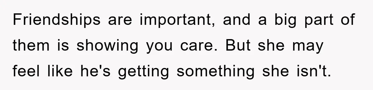 Friendships are important, and a big part of them is showing you care. But she may feel like he's getting something she isn't.