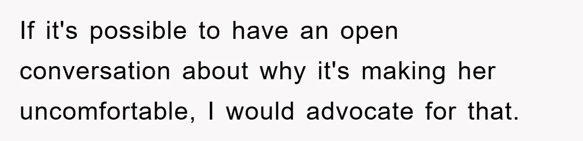 If it's possible to have an open conversation about why it's making her uncomfortable, I would advocate for that.