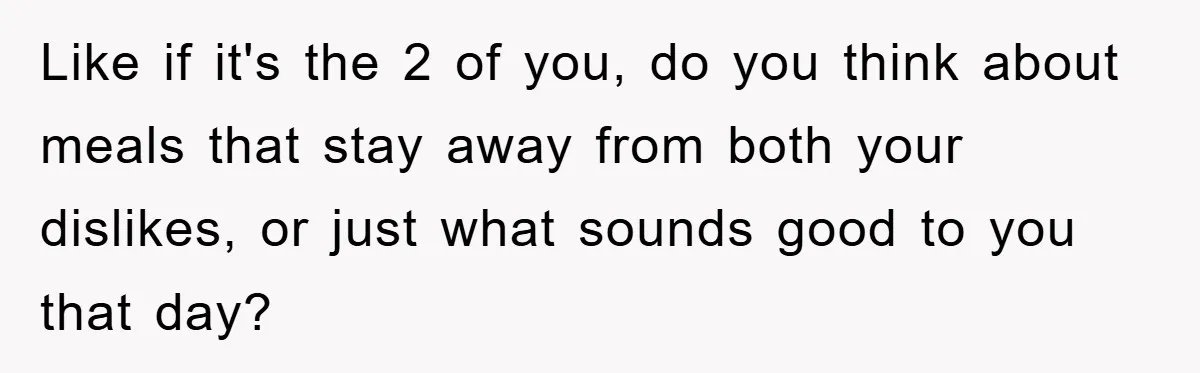 Like if it's the 2 of you, do you think about meals that stay away from both your dislikes, or just what sounds good to you that day?