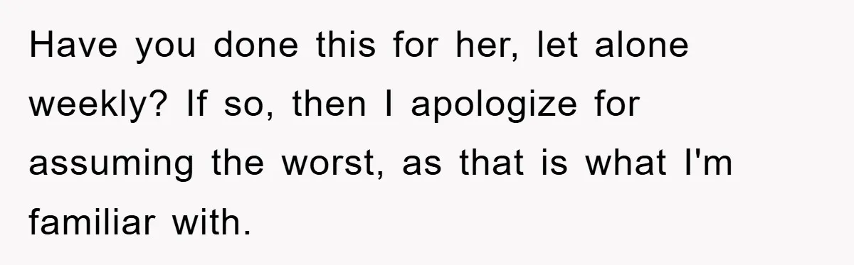 Have you done this for her, let alone weekly? If so, then I apologize for assuming the worst, as that is what I'm familiar with.