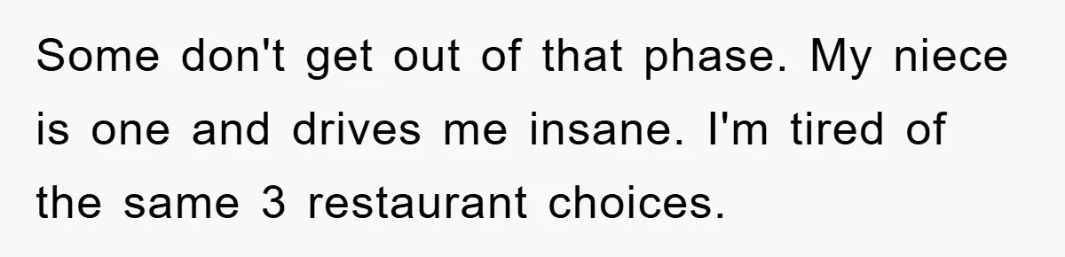 Some don't get out of that phase. My niece is one and drives me insane. I'm tired of the same 3 restaurant choices.