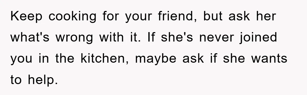 Keep cooking for your friend, but ask her what's wrong with it. If she's never joined you in the kitchen, maybe ask if she wants to help.