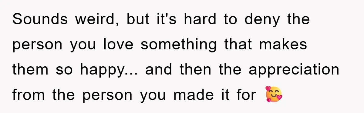 Sounds weird, but it's hard to deny the person you love something that makes them so happy... and then the appreciation from the person you made it for 🥰