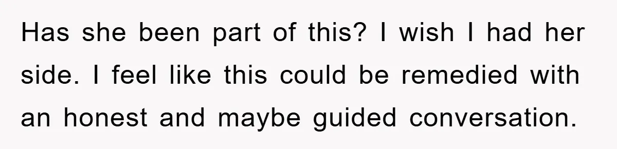Has she been part of this? I wish I had her side. I feel like this could be remedied with an honest and maybe guided conversation.