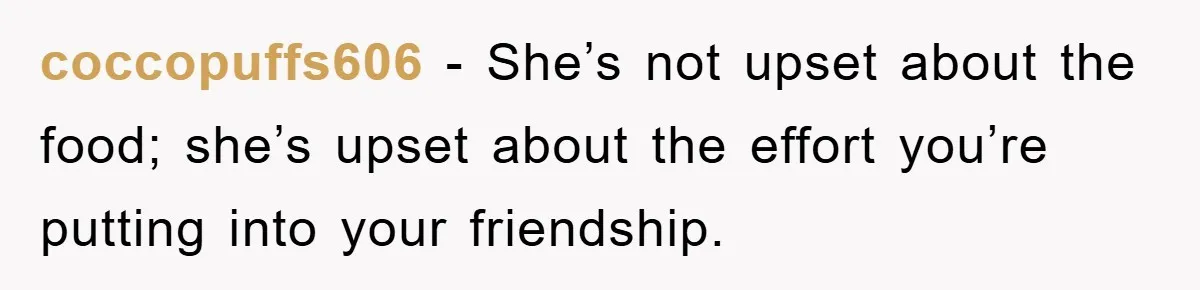 coccopuffs606 − She’s not upset about the food; she’s upset about the effort you’re putting into your friendship.
