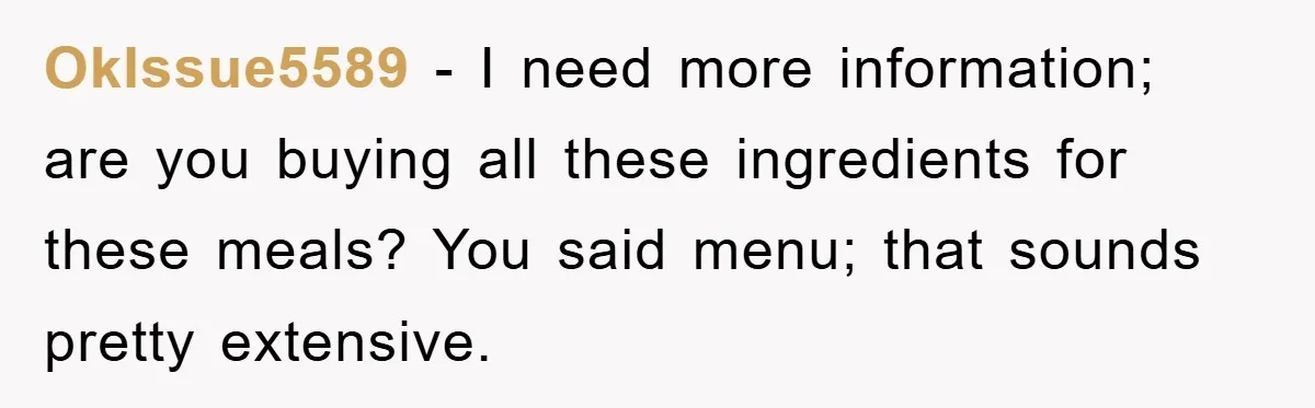 OkIssue5589 − I need more information; are you buying all these ingredients for these meals? You said menu; that sounds pretty extensive.