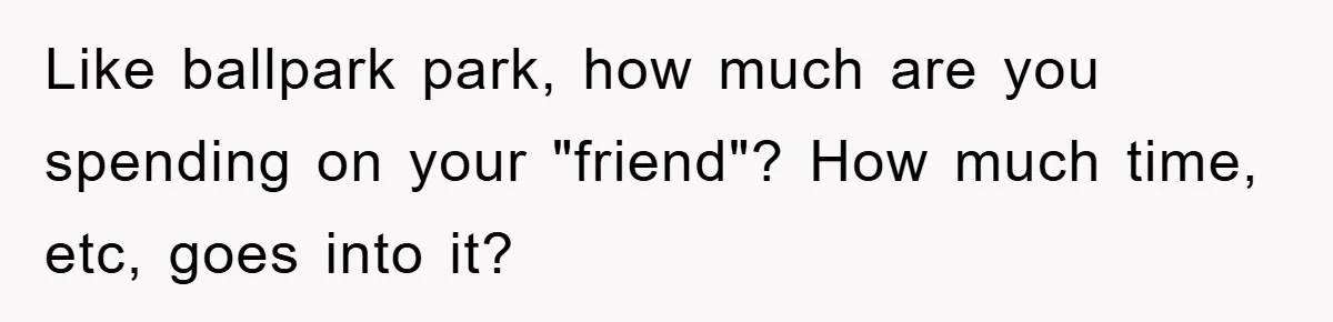 Like ballpark park, how much are you spending on your "friend"? How much time, etc, goes into it?
