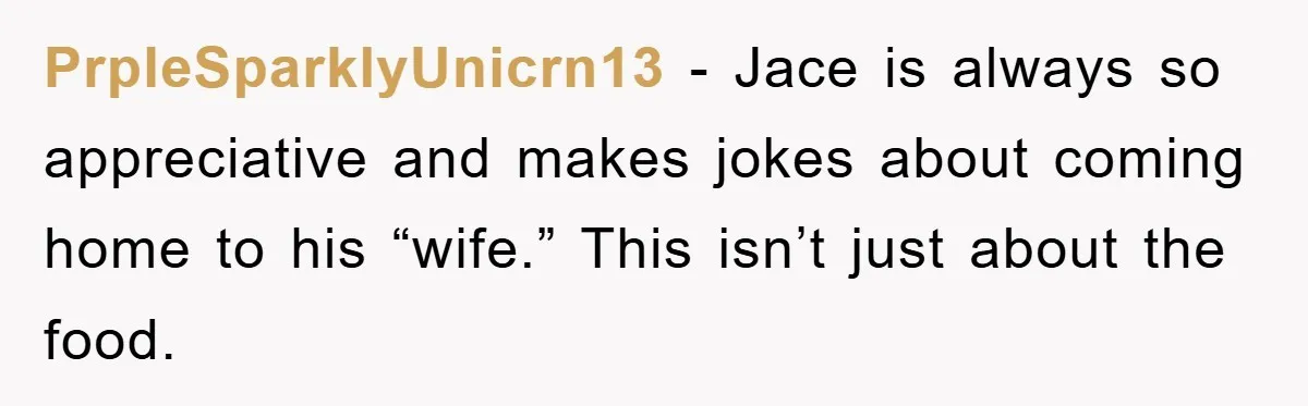 PrpleSparklyUnicrn13 − Jace is always so appreciative and makes jokes about coming home to his “wife.” This isn’t just about the food.