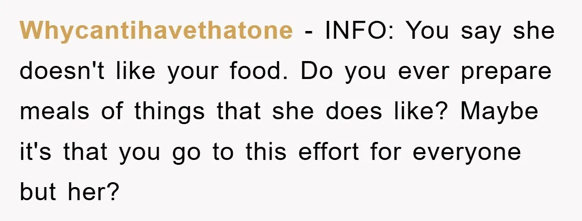 Whycantihavethatone − INFO: You say she doesn't like your food. Do you ever prepare meals of things that she does like? Maybe it's that you go to this effort for...