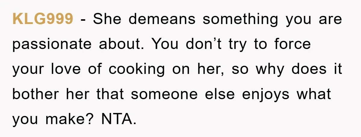 KLG999 − She demeans something you are passionate about. You don’t try to force your love of cooking on her, so why does it bother her that someone else enjoys...