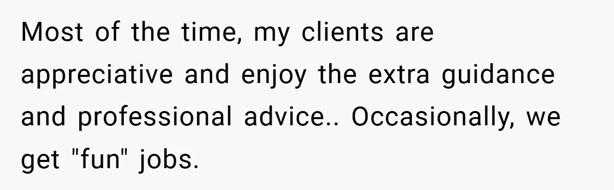 Most of the time, my clients are appreciative and enjoy the extra guidance and professional advice.. Occasionally, we get "fun" jobs.