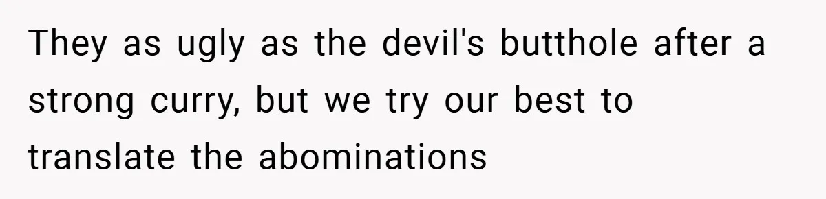 They as ugly as the devil's butthole after a strong curry, but we try our best to translate the abominations