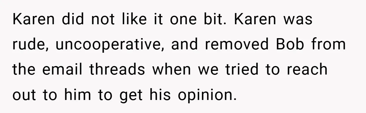 Karen did not like it one bit. Karen was rude, uncooperative, and removed Bob from the email threads when we tried to reach out to him to get his opinion.