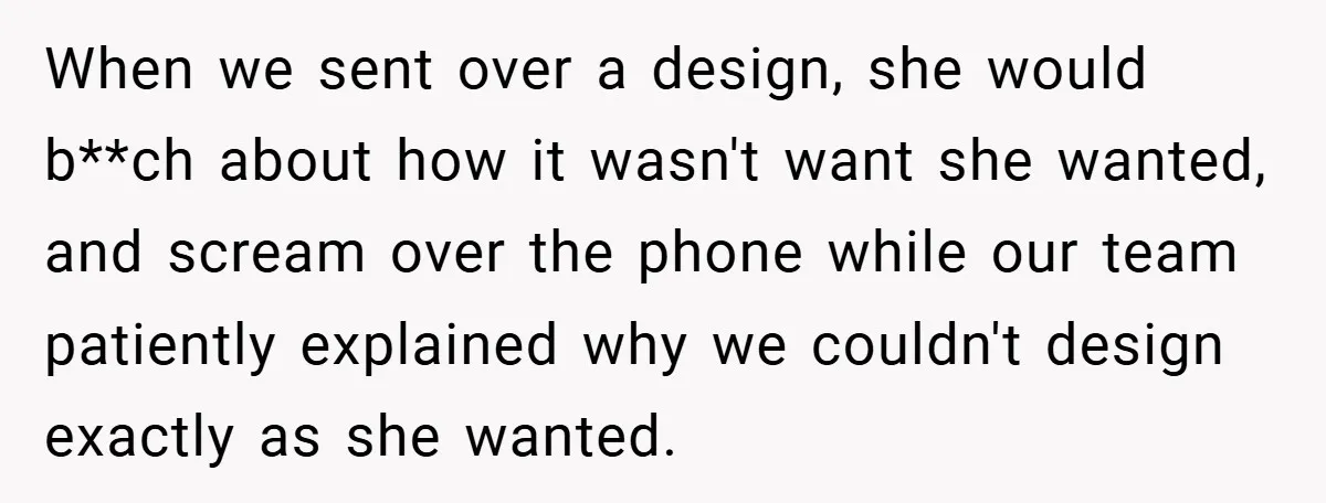 When we sent over a design, she would b**ch about how it wasn't want she wanted, and scream over the phone while our team patiently explained why we couldn't design...