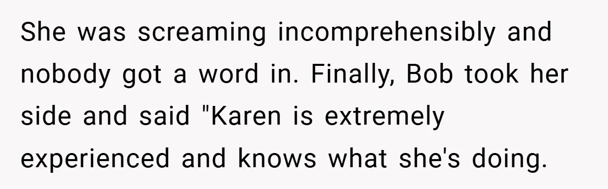 She was screaming incomprehensibly and nobody got a word in. Finally, Bob took her side and said "Karen is extremely experienced and knows what she's doing.