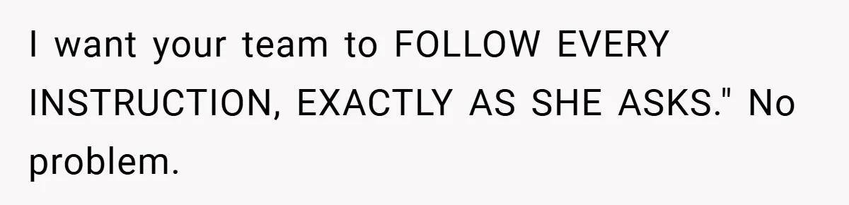 I want your team to FOLLOW EVERY INSTRUCTION, EXACTLY AS SHE ASKS." No problem.