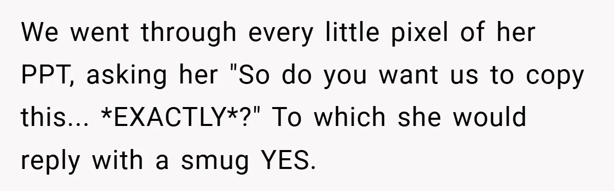 We went through every little pixel of her PPT, asking her "So do you want us to copy this... *EXACTLY*?" To which she would reply with a smug YES.
